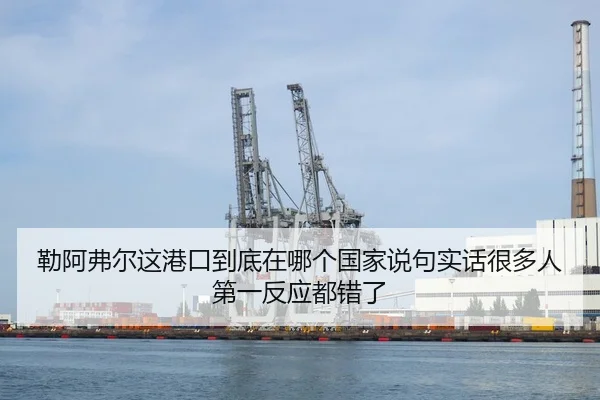 勒阿弗尔这港口到底在哪个国家说句实话很多人第一反应都错了