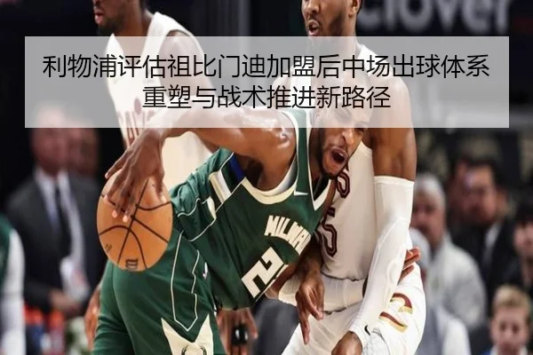 利物浦评估祖比门迪加盟后中场出球体系重塑与战术推进新路径